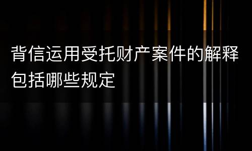 背信运用受托财产案件的解释包括哪些规定