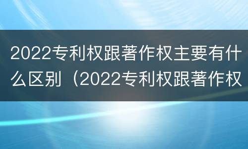2022专利权跟著作权主要有什么区别（2022专利权跟著作权主要有什么区别呢）