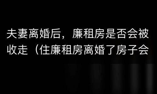 夫妻离婚后，廉租房是否会被收走（住廉租房离婚了房子会收回吗）