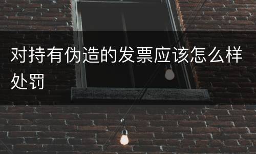 对持有伪造的发票应该怎么样处罚
