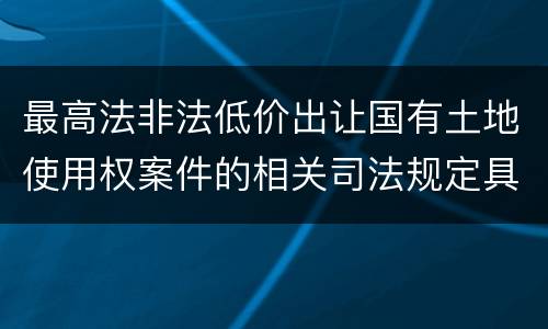 最高法非法低价出让国有土地使用权案件的相关司法规定具体是什么重要内容