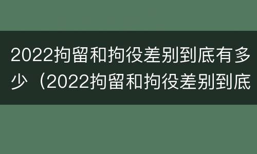 2022拘留和拘役差别到底有多少（2022拘留和拘役差别到底有多少呢）