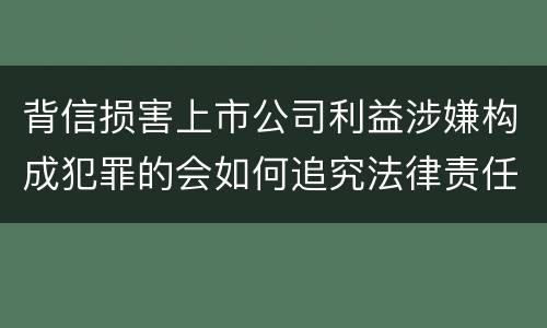 背信损害上市公司利益涉嫌构成犯罪的会如何追究法律责任