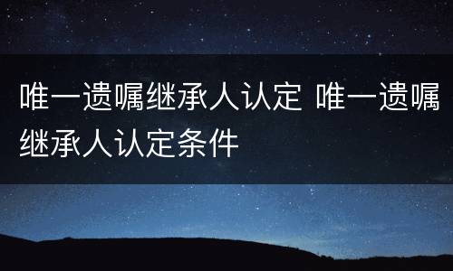 唯一遗嘱继承人认定 唯一遗嘱继承人认定条件
