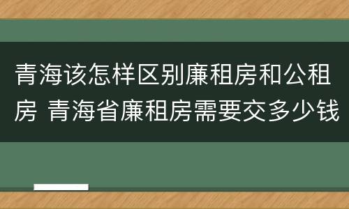 青海该怎样区别廉租房和公租房 青海省廉租房需要交多少钱