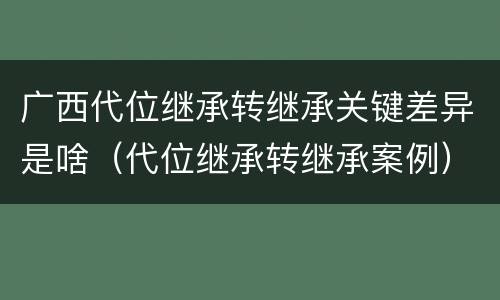 广西代位继承转继承关键差异是啥（代位继承转继承案例）
