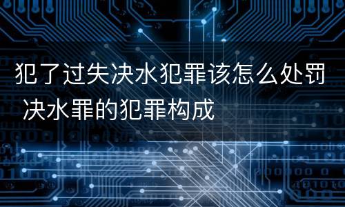 犯了过失决水犯罪该怎么处罚 决水罪的犯罪构成