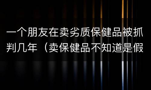 一个朋友在卖劣质保健品被抓判几年（卖保健品不知道是假的会判刑吗）
