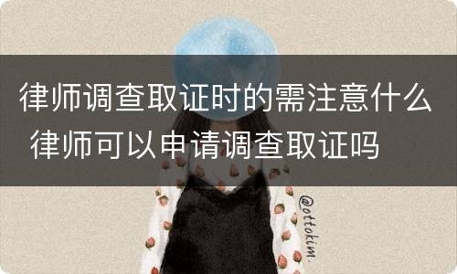 律师调查取证时的需注意什么 律师可以申请调查取证吗