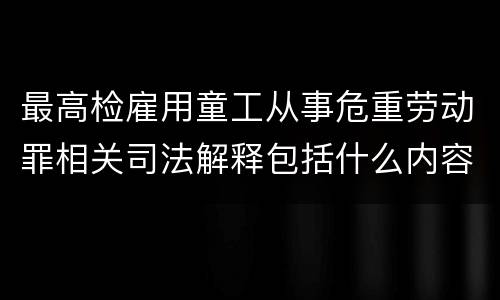 最高检雇用童工从事危重劳动罪相关司法解释包括什么内容