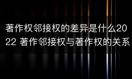 著作权邻接权的差异是什么2022 著作邻接权与著作权的关系