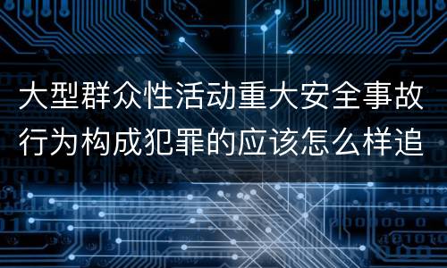 大型群众性活动重大安全事故行为构成犯罪的应该怎么样追究责任