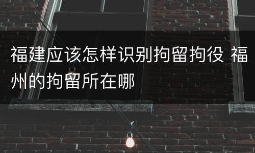福建应该怎样识别拘留拘役 福州的拘留所在哪