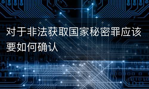 对于非法获取国家秘密罪应该要如何确认