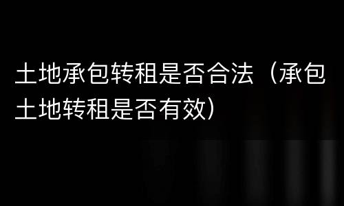土地承包转租是否合法（承包土地转租是否有效）