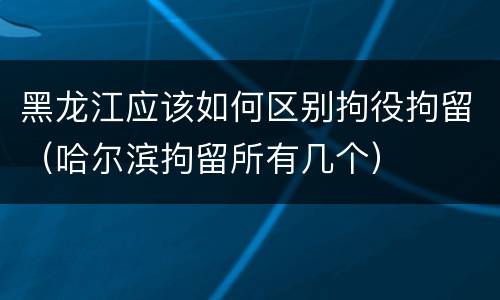 黑龙江应该如何区别拘役拘留（哈尔滨拘留所有几个）