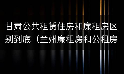 甘肃公共租赁住房和廉租房区别到底（兰州廉租房和公租房的区别）