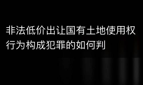 非法低价出让国有土地使用权行为构成犯罪的如何判