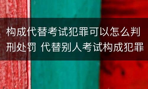 构成代替考试犯罪可以怎么判刑处罚 代替别人考试构成犯罪吗