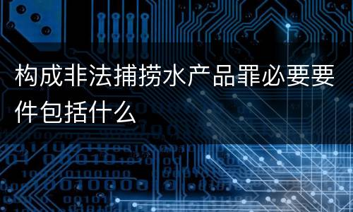 构成非法捕捞水产品罪必要要件包括什么
