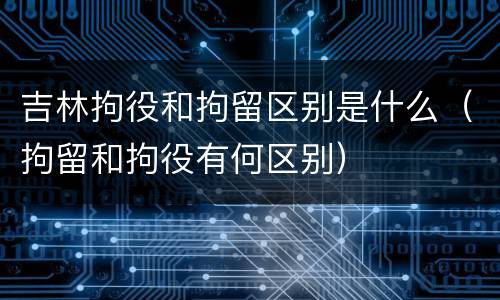 吉林拘役和拘留区别是什么（拘留和拘役有何区别）