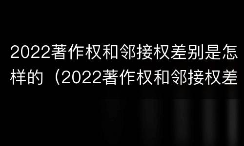 2022著作权和邻接权差别是怎样的（2022著作权和邻接权差别是怎样的呢）