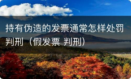 持有伪造的发票通常怎样处罚判刑（假发票 判刑）