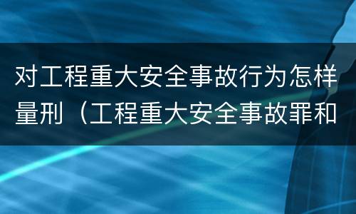 对工程重大安全事故行为怎样量刑（工程重大安全事故罪和重大安全事故）