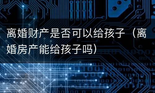 离婚财产是否可以给孩子（离婚房产能给孩子吗）