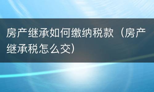 房产继承如何缴纳税款（房产继承税怎么交）