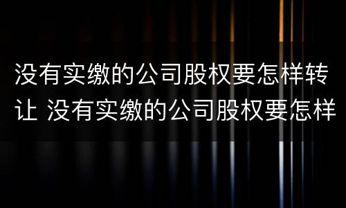 没有实缴的公司股权要怎样转让 没有实缴的公司股权要怎样转让呢