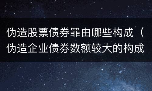 伪造股票债券罪由哪些构成（伪造企业债券数额较大的构成伪造金融票证罪）