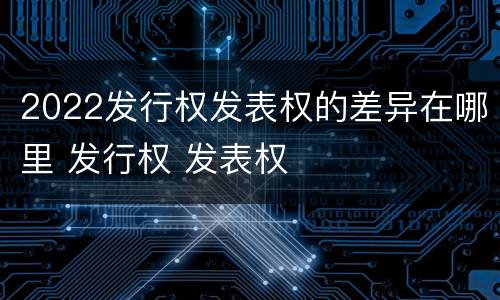 2022发行权发表权的差异在哪里 发行权 发表权