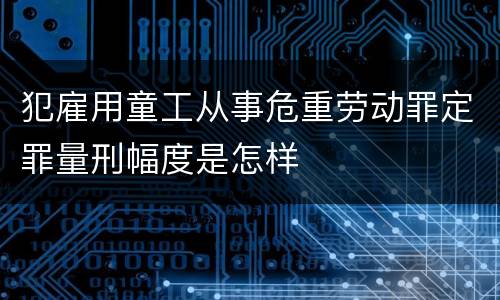 犯雇用童工从事危重劳动罪定罪量刑幅度是怎样