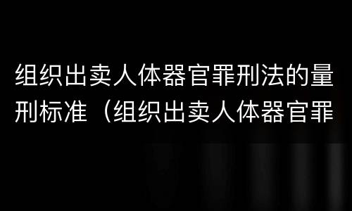 组织出卖人体器官罪刑法的量刑标准（组织出卖人体器官罪刑法的量刑标准是）