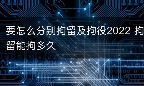 要怎么分别拘留及拘役2022 拘留能拘多久