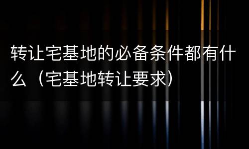 转让宅基地的必备条件都有什么（宅基地转让要求）
