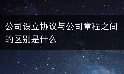 公司设立协议与公司章程之间的区别是什么