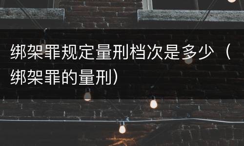 绑架罪规定量刑档次是多少（绑架罪的量刑）