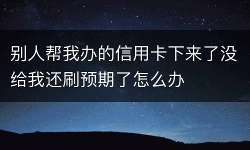 别人帮我办的信用卡下来了没给我还刷预期了怎么办