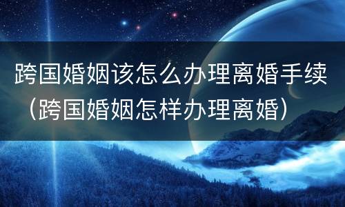 跨国婚姻该怎么办理离婚手续（跨国婚姻怎样办理离婚）