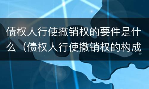 债权人行使撤销权的要件是什么（债权人行使撤销权的构成要件）