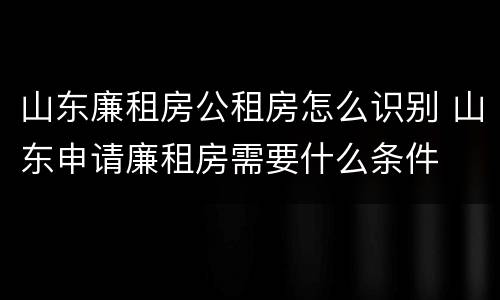 山东廉租房公租房怎么识别 山东申请廉租房需要什么条件