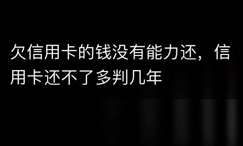 欠信用卡的钱没有能力还，信用卡还不了多判几年