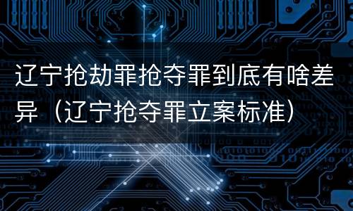 辽宁抢劫罪抢夺罪到底有啥差异(辽宁抢夺罪立案标准)
