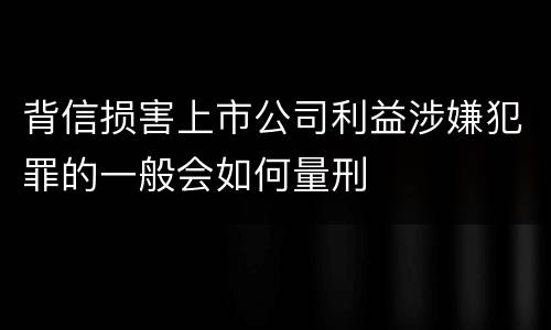 背信损害上市公司利益涉嫌犯罪的一般会如何量刑