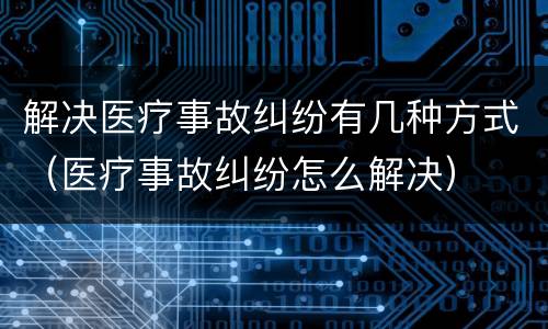 解决医疗事故纠纷有几种方式（医疗事故纠纷怎么解决）