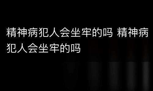 精神病犯人会坐牢的吗 精神病犯人会坐牢的吗