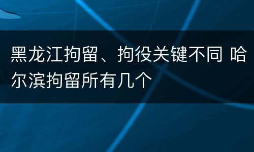 黑龙江拘留、拘役关键不同 哈尔滨拘留所有几个