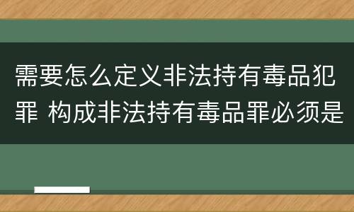 需要怎么定义非法持有毒品犯罪 构成非法持有毒品罪必须是非法持有